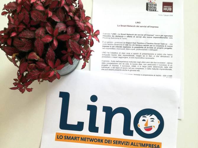 LINO - Lo Smart Network dei servizi all’impresa Servizio promosso da Impact Hub Trentino e Trentino Social Tank per favorire dinamiche di rete tra chi fornisce servizi per la creazione di nuova impresa e chi intende esplorare la possibilità di avviare un proprio progetto: neo-imprenditori, inoccupati, disoccupati, professionisti e startupper.